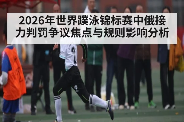 2026年世界蹼泳锦标赛中俄接力判罚争议焦点与规则影响分析