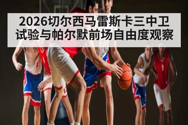 2026切尔西马雷斯卡三中卫试验与帕尔默前场自由度观察
