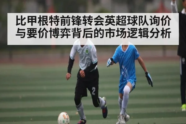 比甲根特前锋转会英超球队询价与要价博弈背后的市场逻辑分析
